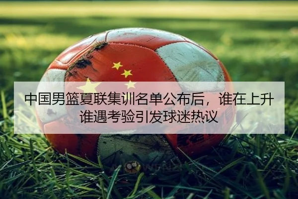 中国男篮夏联集训名单公布后，谁在上升谁遇考验引发球迷热议 | Hupu